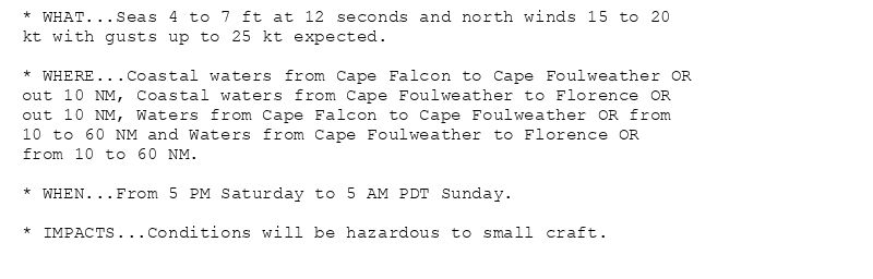 * WHAT...Seas 4 to 7 ft at 12 seconds and north winds 15 to 20
kt with gusts up to 25 kt expected.

* WHERE...Coastal waters from Cape Falcon to Cape Foulweather OR
out 10 NM, Coastal waters from Cape Foulweather to Florence OR
out 10 NM, Waters from Cape Falcon to Cape Foulweather OR from
10 to 60 NM and Waters from Cape Foulweather to Florence OR
from 10 to 60 NM.

* WHEN...From 5 PM Saturday to 5 AM PDT Sunday.

* IMPACTS...Conditions will be hazardous to small craft.