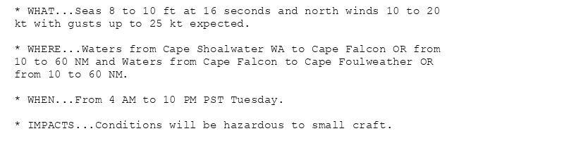 * WHAT...Seas 8 to 10 ft at 16 seconds and north winds 10 to 20
kt with gusts up to 25 kt expected.

* WHERE...Waters from Cape Shoalwater WA to Cape Falcon OR from
10 to 60 NM and Waters from Cape Falcon to Cape Foulweather OR
from 10 to 60 NM.

* WHEN...From 4 AM to 10 PM PST Tuesday.

* IMPACTS...Conditions will be hazardous to small craft.