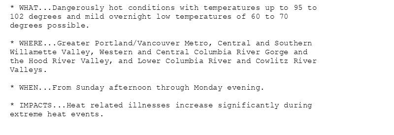 * WHAT...Dangerously hot conditions with temperatures up to 95 to
102 degrees and mild overnight low temperatures of 60 to 70
degrees possible.

* WHERE...Greater Portland/Vancouver Metro, Central and Southern
Willamette Valley, Western and Central Columbia River Gorge and
the Hood River Valley, and Lower Columbia River and Cowlitz River
Valleys.

* WHEN...From Sunday afternoon through Monday evening.

* IMPACTS...Heat related illnesses increase significantly during
extreme heat events.