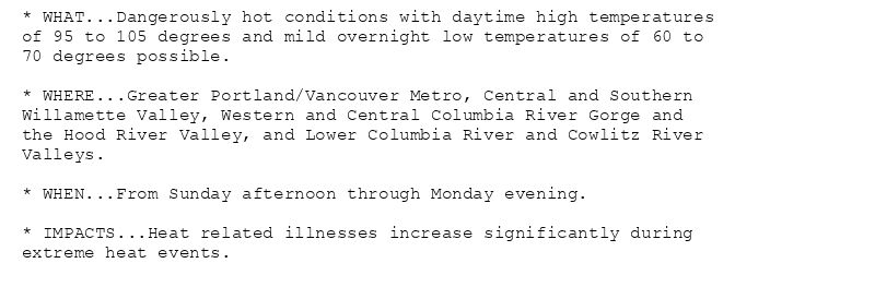 * WHAT...Dangerously hot conditions with daytime high temperatures
of 95 to 105 degrees and mild overnight low temperatures of 60 to
70 degrees possible.

* WHERE...Greater Portland/Vancouver Metro, Central and Southern
Willamette Valley, Western and Central Columbia River Gorge and
the Hood River Valley, and Lower Columbia River and Cowlitz River
Valleys.

* WHEN...From Sunday afternoon through Monday evening.

* IMPACTS...Heat related illnesses increase significantly during
extreme heat events.