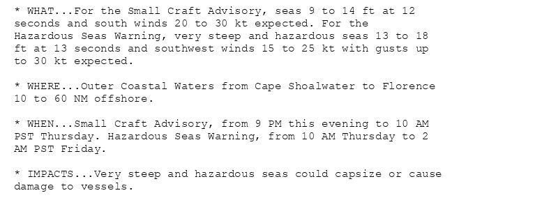 * WHAT...For the Small Craft Advisory, seas 9 to 14 ft at 12
seconds and south winds 20 to 30 kt expected. For the
Hazardous Seas Warning, very steep and hazardous seas 13 to 18
ft at 13 seconds and southwest winds 15 to 25 kt with gusts up
to 30 kt expected.

* WHERE...Outer Coastal Waters from Cape Shoalwater to Florence
10 to 60 NM offshore.

* WHEN...Small Craft Advisory, from 9 PM this evening to 10 AM
PST Thursday. Hazardous Seas Warning, from 10 AM Thursday to 2
AM PST Friday.

* IMPACTS...Very steep and hazardous seas could capsize or cause
damage to vessels.