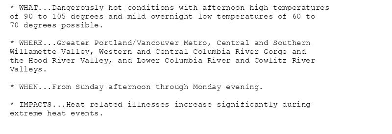 * WHAT...Dangerously hot conditions with afternoon high temperatures
of 90 to 105 degrees and mild overnight low temperatures of 60 to
70 degrees possible.

* WHERE...Greater Portland/Vancouver Metro, Central and Southern
Willamette Valley, Western and Central Columbia River Gorge and
the Hood River Valley, and Lower Columbia River and Cowlitz River
Valleys.

* WHEN...From Sunday afternoon through Monday evening.

* IMPACTS...Heat related illnesses increase significantly during
extreme heat events.
