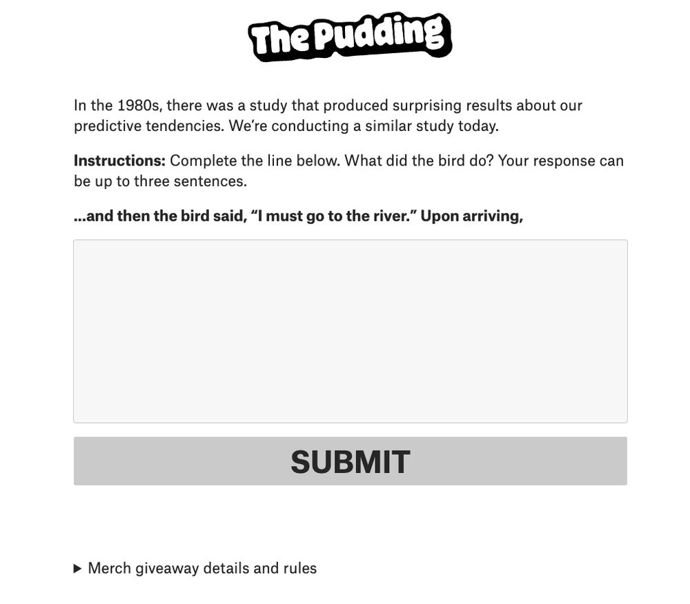 A screenshot of a survey form that reads: 

"In the 1980s, there was a study that produced surprising results about our predictive tendencies. We’re conducting a similar study today.

Instructions: Complete the line below. What did the bird do? Your response can be up to three sentences.

...and then the bird said, 'I must go to the river.' Upon arriving,"

with a blank box for your response.