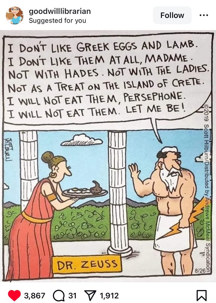 Cartoon evoking Ancient Greece (pillars, togas) in which Doctor Zeus (but spelled with an extra s, like Doctor Seuss and holding a lightning bolt) holds out his hand & says, 
I don’t like Greek eggs and lamb,
I don’t like them at all madame. 
Not with Hades, not with the ladies. 
Not as a treat on the island of Crete. 
I will not eat them, Persephone 
I will not eat them, let me be!