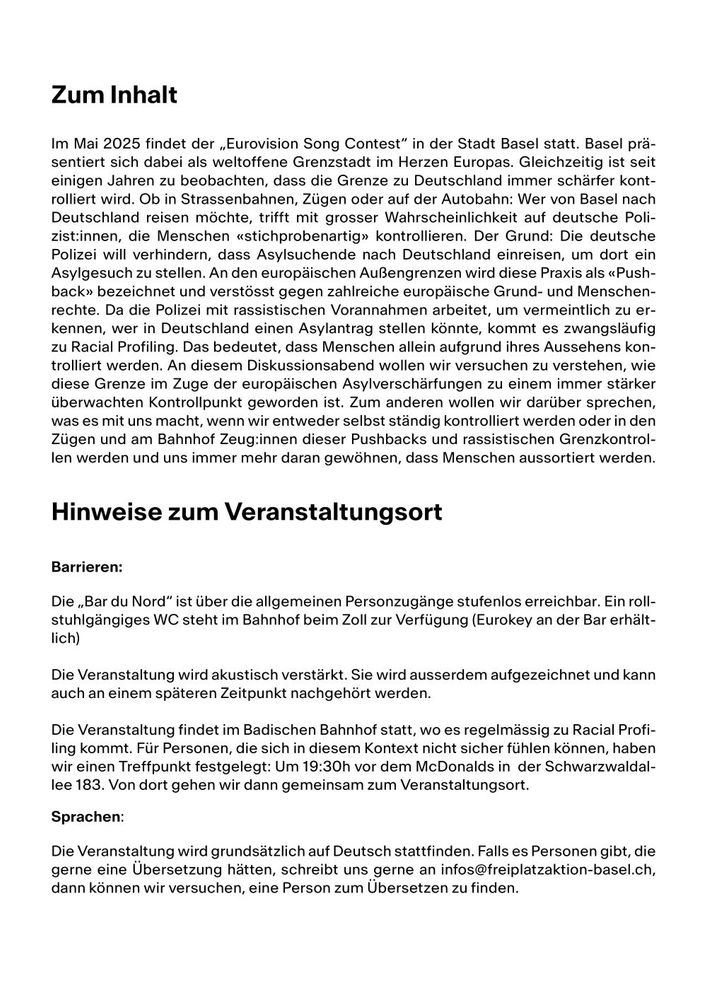 Plakat mit Text: 

Hinweise zum Veranstaltungsort

Barrieren:

Die „Bar du Nord“ ist über die allgemeinen Personzugänge stufenlos erreichbar. Ein rollstuhlgängiges WC steht im Bahnhof beim Zoll zur Verfügung (Eurokey an der Bar erhältlich)

Die Veranstaltung wird akustisch verstärkt. Sie wird ausserdem aufgezeichnet und kann auch an einem späteren Zeitpunkt nachgehört werden. 

Die Veranstaltung findet im Badischen Bahnhof statt, wo es regelmässig zu Racial Profiling kommt. Für Personen, die sich in diesem Kontext nicht sicher fühlen können, haben wir einen Treffpunkt festgelegt: Um 19:30h vor dem McDonalds in  der Schwarzwaldallee 183. Von dort gehen wir dann gemeinsam zum Veranstaltungsort. 

Sprachen: 

Die Veranstaltung wird grundsätzlich auf Deutsch stattfinden. Falls es Personen gibt, die gerne eine Übersetzung hätten, schreibt uns gerne an infos@freiplatzaktion-basel.ch, dann können wir versuchen, eine Person zum Übersetzen zu finden. 
