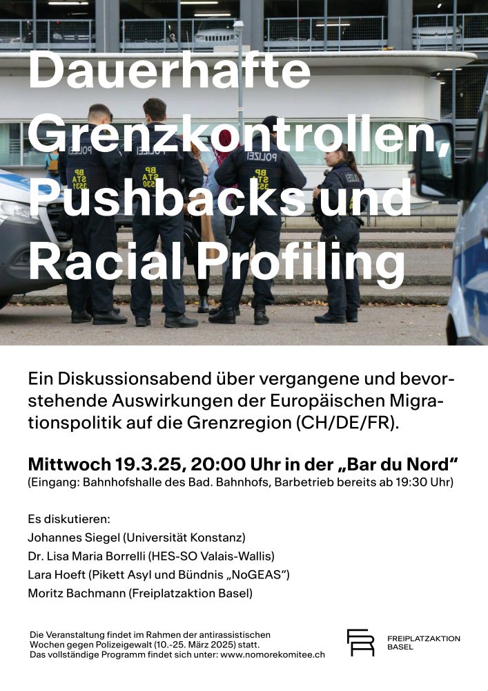 Ein Plakat mit einem Bild von einer Polizeikontrolle und mehreren Polizist:innen an Deutsch/Schweizer Grenze. Darüber der Titel in weissen Lettern: "Dauerhafte
Grenzkontrollen,
Pushbacks und Racial Profiling".Ein Diskussionsabend über vergangene und bevorstehende Auswirkungen der Europäischen Migra-
tionspolitik auf die Grenzregion (CH/DE/FR).

Mittwoch 19.3.25, 20:00 Uhr in der „Bar du Nord“
(Eingang: Bahnhofshalle des Bad. Bahnhofs, Barbetrieb bereits ab 19:30 Uhr)


Es diskutieren: 
Johannes Siegel (Universität Konstanz)
Dr. Lisa Maria Borrelli (HES-SO Valais-Wallis)
Lara Hoeft (Pikett Asyl und Bündnis „NoGEAS“)
Moritz Bachmann (Freiplatzaktion Basel)
