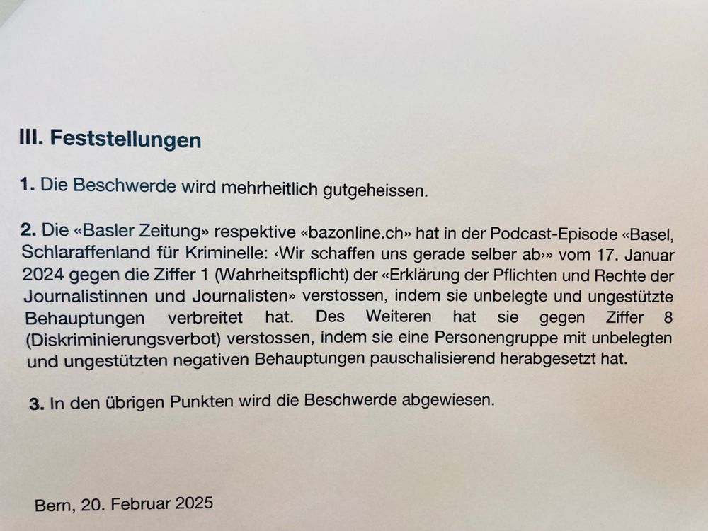 Ein Foto der Fesstellungen aus der Presseratsbeschwerde vom 20. Februar 2025:  III. Feststellungen
1. Die Beschwerde wird mehrheitlich gutgeheissen.
2. Die <<Basler Zeitung>> respektive «bazonline.ch» hat in der Podcast-Episode «Basel,
Schlaraffenland für Kriminelle: <Wir schaffen uns gerade selber ab>» vom 17. Januar
2024 gegen die Ziffer 1 (Wahrheitspflicht) der «Erklärung der Pflichten und Rechte der
Journalistinnen und Journalisten» verstossen, indem sie unbelegte und ungestützte
Behauptungen verbreitet hat. Des Weiteren hat sie gegen Ziffer 8
(Diskriminierungsverbot) verstossen, indem sie eine Personengruppe mit unbelegten
und ungestützten negativen Behauptungen pauschalisierend herabgesetzt hat.
3. In den übrigen Punkten wird die Beschwerde abgewiesen.
Bern, 20. Februar 2025