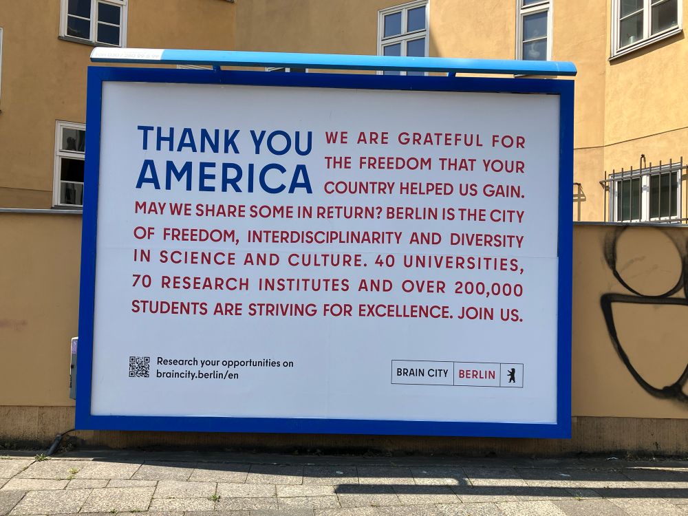 Billboard that reads THANK YOU
WE ARE GRATEFUL FOR THE FREEDOM THAT YOUR
AMERICA COUNTRY HELPED US GAIN.
MAY WE SHARE SOME IN RETURN? BERLIN IS THE CITY OF FREEDOM, INTERDISCIPLINARITY AND DIVERSITY IN SCIENCE AND CULTURE. 40 UNIVERSITIES,
70 RESEARCH INSTITUTES AND OVER 200,000
STUDENTS ARE STRIVING FOR EXCELLENCE. JOIN US.
Research your opportunities