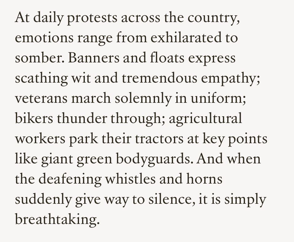 At daily protests across the country, emotions range from exhilarated to somber. Banners and floats express scathing wit and tremendous empathy; veterans march solemnly in uniform; bikers thunder through; agricultural workers park their tractors at key points like giant green bodyguards. And when the deafening whistles and horns suddenly give way to silence, it is simply breathtaking.