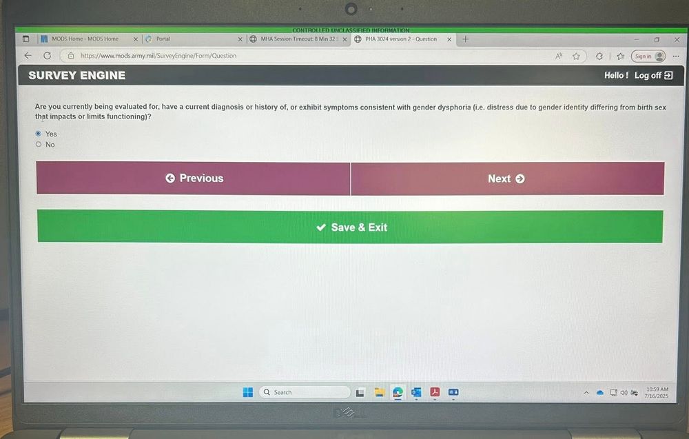 A screenshot of the screen of a laptop.  The screen shows a question from the annual military medical survey.  It says, “Are you currently being evaluated for, have a current diagnosis of, or exhibit symptoms consistent with gender dysphoria?” Then below it offers the options of “Yes” and “No”.  In the corner it has the date of July 16th, 2025.