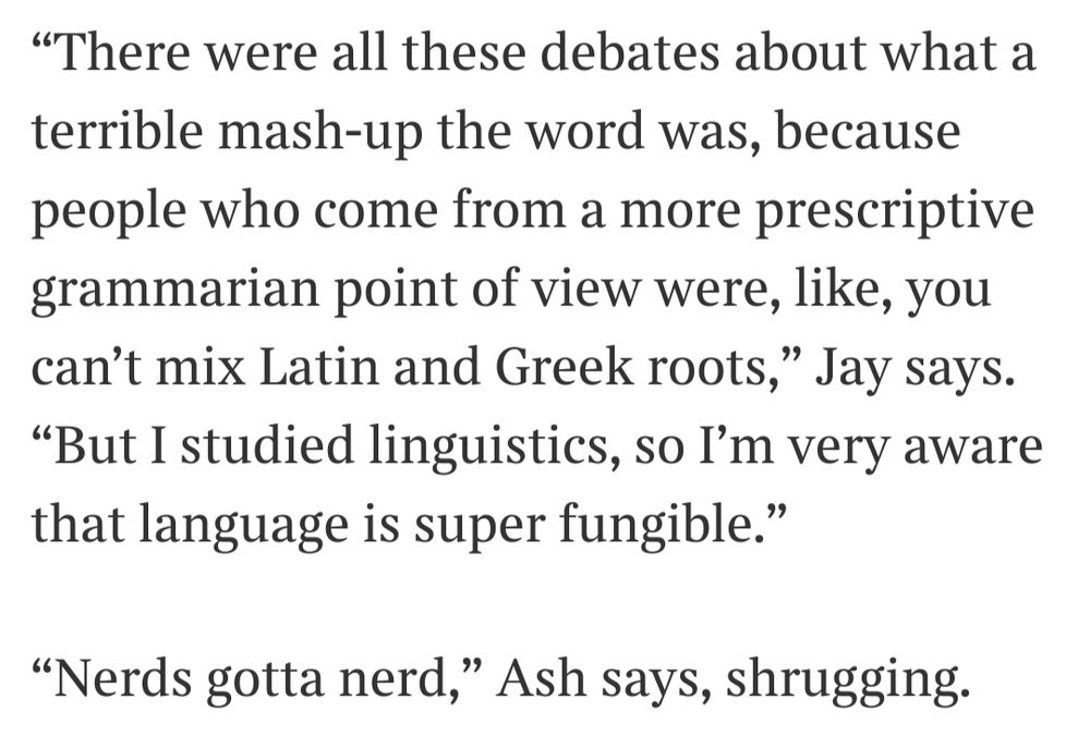 “There were all these debates about what a terrible mash-up the word was, because people who come from a more prescriptive grammarian point of view were, like, you can’t mix Latin and Greek roots,” Jay says. “But I studied linguistics, so I’m very aware that language is super fungible.”

“Nerds gotta nerd,” Ash says, shrugging.