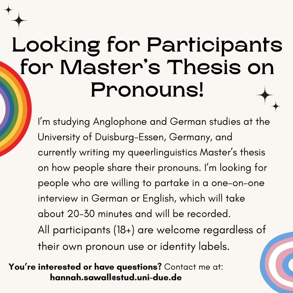 Recruitment picture with a rainbow and a trans colored rainbow in two corners and some text. Looking for Participants for Master's Thesis on Pronouns! I'm studying Anglophone and German studies at the University of Duisburg-Essen, Germany, and currently writing my queerlinguistics Master's thesis on how people share their pronouns. I'mlooking for people who are willing to partake in a one-on-one interview in German or English, which will take about 20-30 minutes and will be recorded. All participants (18+) are welcome regardless of their own pronoun use or identity labels. You're interested or have questions? Contact me at: hannah.sawall@stud.uni-due.de