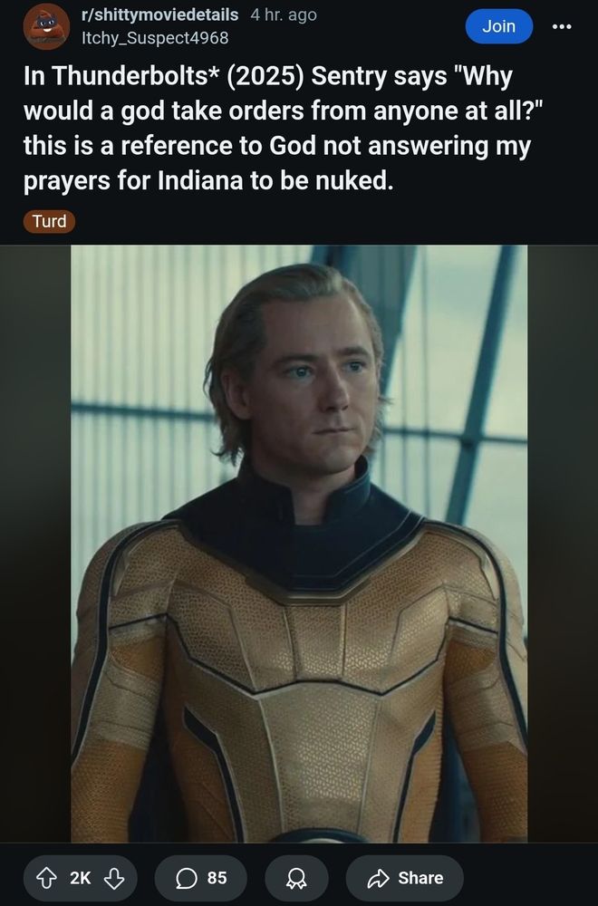 A post on shittynoviedetails 

In Thunderbolts* (2025) Sentry says "Why would a god take orders from anyone at all?" this is a reference to God not answering my prayers for Indiana to be nuked.