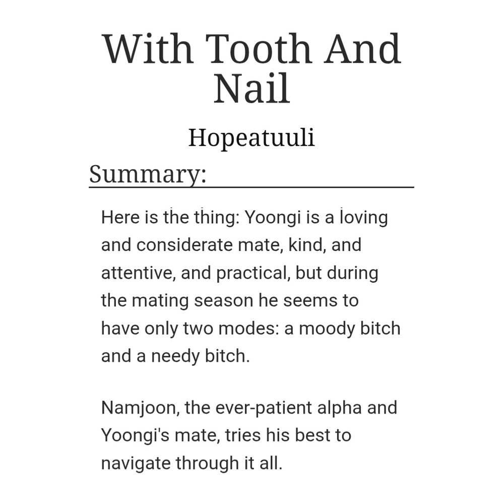 Title: With Tooth And Nail
by Hopeatuuli

Summary:
Here is the thing: Yoongi is a loving and considerate mate, kind, and attentive, and practical, but during the mating season he seems to have only two modes: a moody bitch and a needy bitch.

Namjoon, the ever-patient alpha and Yoongi's mate, tries his best to navigate through it all.
