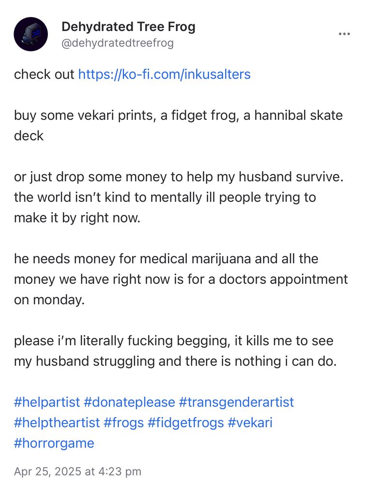cara post 

reads the following:

check it out *insert ko-fi link*

buy some vekari prints, a fidget frog, a hannibal skate deck

or just drop some money to help my husband survive. the world isn’t kind to mentally ill people trying to make it by right now. 

he needs money for his medical marijuana and all the money we have right now is for a doctors appointment on monday. 

please i am literally fucking begging, it kills me to see my husband struggling and there is nothing i can do 

#helpartist #donateplease #transgenderartist #helptheartist #frogs #fidgetfrogs #vekari #horrorgame