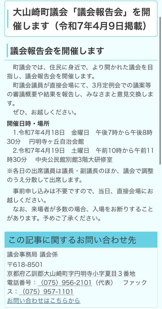 大山崎町議会「議会報告会」を開催します（令和7年4月9日掲載）
議会報告会を開催します
町議会では、住民に身近で、より開かれた議会を目指し、議会報告会を開催します。
町議会議員が直接会場にて、3月定例会での議案等の審議概要や結果を報告し、みなさまと意見交換します。
ぜひ、お越しください。
開催日時・場所
1.令和7年4月18日金曜日午後7時から午後8時30分 円明寺ヶ丘自治会館
2.令和7年4月19日 土曜日午前10時から午前11時30分 中央公民館別館3階大研修室
※各日の出席議員は議長・副議長のほか、議会で調整のうえ分散して出席します。
事前申し込みは不要ですので、当日、直接会場にお越しください。
なお、来場者が多数の場合、入場をお断りすることがあります。予めご了承ください。
この記事に関するお問い合わせ先
議会事務局 議会係
〒618-8501
京都府乙訓郡大山崎町字円明寺小字夏目3番地
電話番号：（075） 956-2101（代表） ファックス：（075） 957-1101
お問い合わせはこちらから
