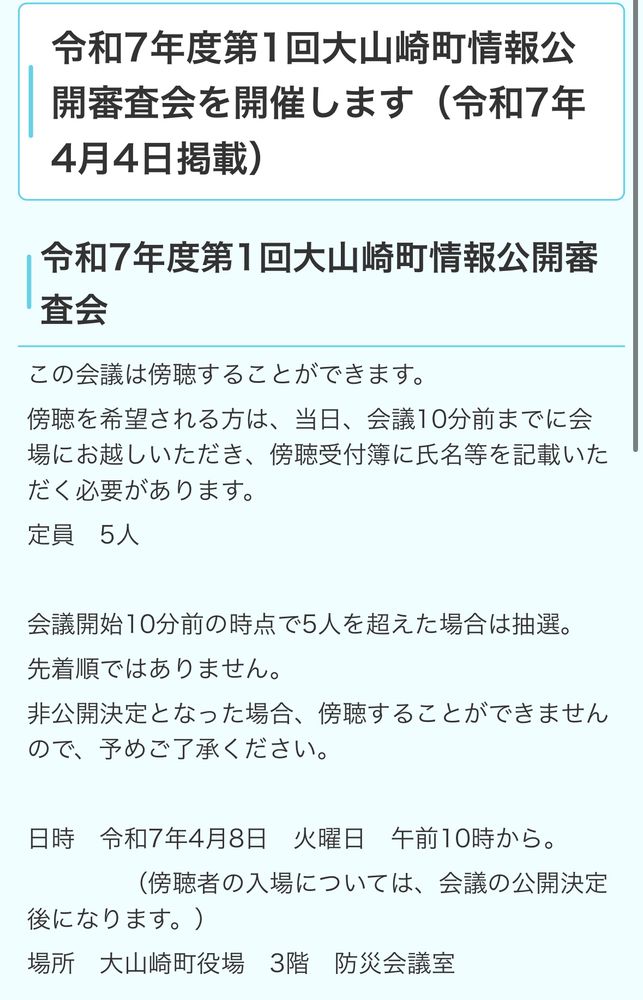 令和7年度第1回大山崎町情報公開審査会を開催します（令和7年4月4日掲載）
令和7年度第1回大山崎町情報公開審
查会
この会議は傍聴することができます。
傍聴を希望される方は、当日、会議10分前までに会場にお越しいただき、傍聴受付簿に氏名等を記載いただく必要があります。
定員5人
会議開始10分前の時点で5人を超えた場合は抽選。
先着順ではありません。
非公開決定となった場合、傍聴することができませんので、予めご了承ください。
日時 和7年4月8日 火曜日午前10時から。
（傍聴者の入場については、会議の公開決定
後になります。）
場所 大山崎町役場3階防災会議室