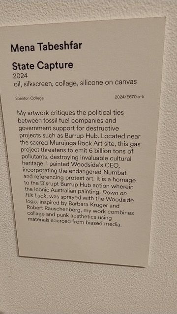 Art gallery description of the artwork:
Mena Tabeshfar
State Capture
2024
oil, silkscreen, collage, silicone on canvas
2024/E670.a-b
Shonton College
My artwork critiques the political ties between fossil fuel companies and government support for destructive projects such as Burrup Hub. Located near the sacred Murujuga Rock Art site, this gas project threatens to emit 6 billion tons of pollutants, destroying invaluable cultural heritage. I painted Woodside's CEO, incorporating the endangered Numbat and referencing protest art. It is a homage to the Disrupt Burrup Hub action wherein the iconic Australian painting, Down on His Luck, was sprayed with the Woodside
logo, inspired by Barbara Kruger and Robert Rauschenberg, my work combines collage and punk aesthetics using materials sourced trom biased media.