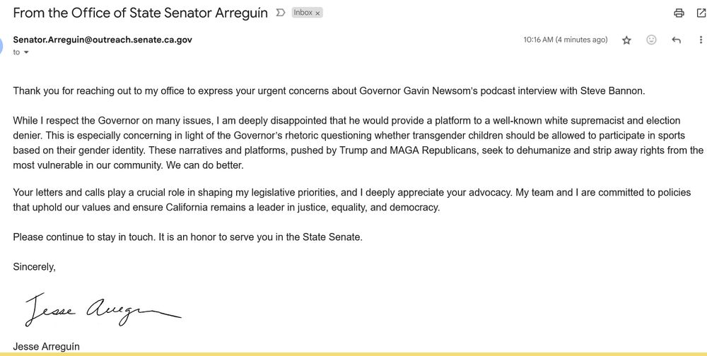 Response email from Jesse Arreguin re: Gavin Newsom podcast comments and guests. Reads as follows:

Thank you for reaching out to my office to express your urgent concerns about Governor Gavin Newsom’s podcast interview with Steve Bannon.
 
While I respect the Governor on many issues, I am deeply disappointed that he would provide a platform to a well-known white supremacist and election denier. This is especially concerning in light of the Governor’s rhetoric questioning whether transgender children should be allowed to participate in sports based on their gender identity. These narratives and platforms, pushed by Trump and MAGA Republicans, seek to dehumanize and strip away rights from the most vulnerable in our community. We can do better.

Your letters and calls play a crucial role in shaping my legislative priorities, and I deeply appreciate your advocacy. My team and I are committed to policies that uphold our values and ensure California remains a leader in justice, equality, and democracy.
 
Please continue to stay in touch. It is an honor to serve you in the State Senate.
 
Sincerely,

Jesse Arreguín