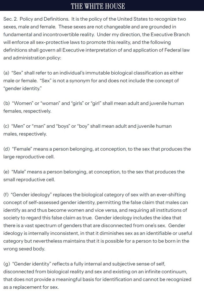 Executive Order: DEFENDING WOMEN FROM GENDER IDEOLOGY EXTREMISM AND RESTORING BIOLOGICAL TRUTH TO THE FEDERAL GOVERNMENT

Let me honest, here, you don't want to read it. It's just another example of cruel and stupid from the far right.

If you do really need to read it, though, here's the link:

https://www.whitehouse.gov/presidential-actions/2025/01/defending-women-from-gender-ideology-extremism-and-restoring-biological-truth-to-the-federal-government/