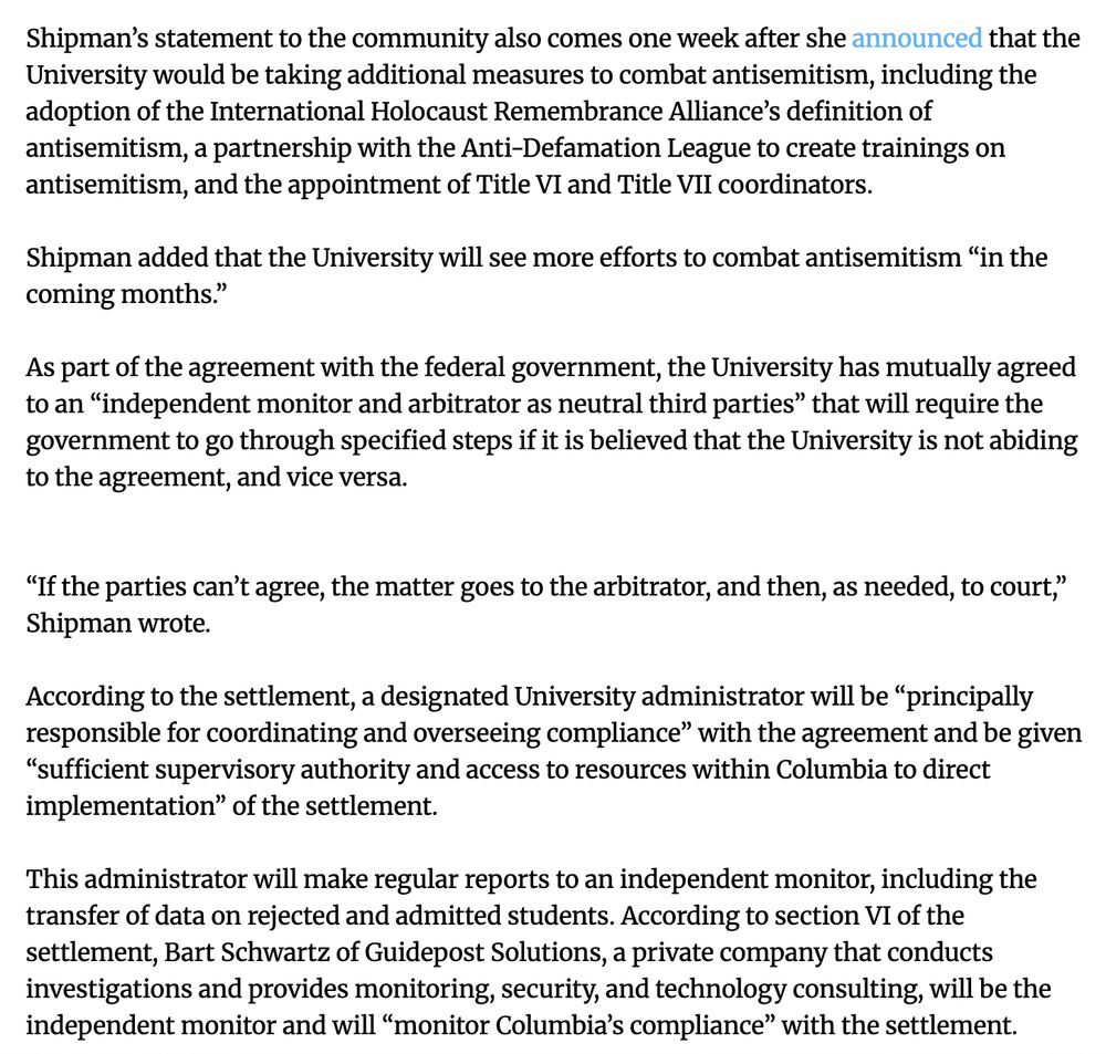 Shipman’s statement to the community also comes one week after she announced that the University would be taking additional measures to combat antisemitism, including the adoption of the International Holocaust Remembrance Alliance’s definition of antisemitism, a partnership with the Anti-Defamation League to create trainings on antisemitism, and the appointment of Title VI and Title VII coordinators.

Shipman added that the University will see more efforts to combat antisemitism “in the coming months.”

As part of the agreement with the federal government, the University has mutually agreed to an “independent monitor and arbitrator as neutral third parties” that will require the government to go through specified steps if it is believed that the University is not abiding to the agreement, and vice versa.


“If the parties can’t agree, the matter goes to the arbitrator, and then, as needed, to court,” Shipman wrote.

According to the settlement, a designated University administrator will be “principally responsible for coordinating and overseeing compliance” with the agreement and be given “sufficient supervisory authority and access to resources within Columbia to direct implementation” of the settlement.

This administrator will make regular reports to an independent monitor, including the transfer of data on rejected and admitted students. According to section VI of the settlement, Bart Schwartz of Guidepost Solutions, a private company that conducts investigations and provides monitoring, security, and technology consulting, will be the independent monitor and will “monitor Columbia’s compliance” with the settlement.