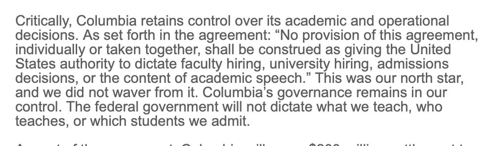 Critically, Columbia retains control over its academic and operational decisions. As set forth in the agreement: “No provision of this agreement, individually or taken together, shall be construed as giving the United States authority to dictate faculty hiring, university hiring, admissions decisions, or the content of academic speech.” This was our north star, and we did not waver from it. Columbia’s governance remains in our control. The federal government will not dictate what we teach, who teaches, or which students we admit.
