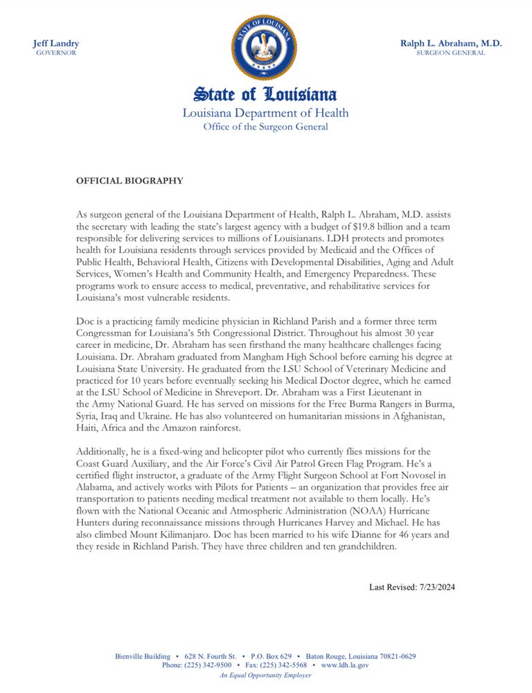 State of Louisiana
Louisiana Department of Health
Office of the Surgeon General
OFFICIAL BIOGRAPHY
As surgeon general of the Louisiana Department of Health, Ralph L. Abraham, M.D. assists the secretary with leading the state's largest agency with a budget of $19.8 billion and a team responsible for delivering services to millions of Louisianans. LDH protects and promotes health for Louisiana residents through services provided by Medicaid and the Offices of Public Health, Behavioral Health, Citizens with Developmental Disabilities, Aging and Adult Services, Women's Health and Community Health, and Emergency Preparedness. These programs work to ensure access to medical, preventative, and rehabilitative services for Louisiana's most vulnerable residents.
Doc is a practicing family medicine physician in Richland Parish and a former three term Congressman for Louisiana's 5th Congressional District. Throughout his almost 30 year career in medicine, Dr. Abraham has seen firsthand the many healthcare challenges facing Louisiana. Dr. Abraham graduated from Mangham High School before earning his degree at Louisiana State University. He graduated from the LSU School of Veterinary Medicine and practiced for 10 years before eventually seeking his Medical Doctor degree, which he earned at the LSU School of Medicine in Shreveport. Dr. Abraham was a First Lieutenant in the Army National Guard. He has served on missions for the Free Burma Rangers in Burma, Syria, Iraq and Ukraine. He has also volunteered on humanitarian missions in Afghanistan, Haiti, Africa and the Amazon rainforest.
Additionally, he is a fixed-wing and helicopter pilot who currently flies missions for the Coast Guard Auxiliary, and the Air Force's Civil Air Patrol Green Flag Program. He's a certified flight instructor, a graduate of the Army Flight Surgeon School at Fort Novosel in Alabama, and actively works with Pilots for Patients - an organization that provides free air transportation to patients needing medi…