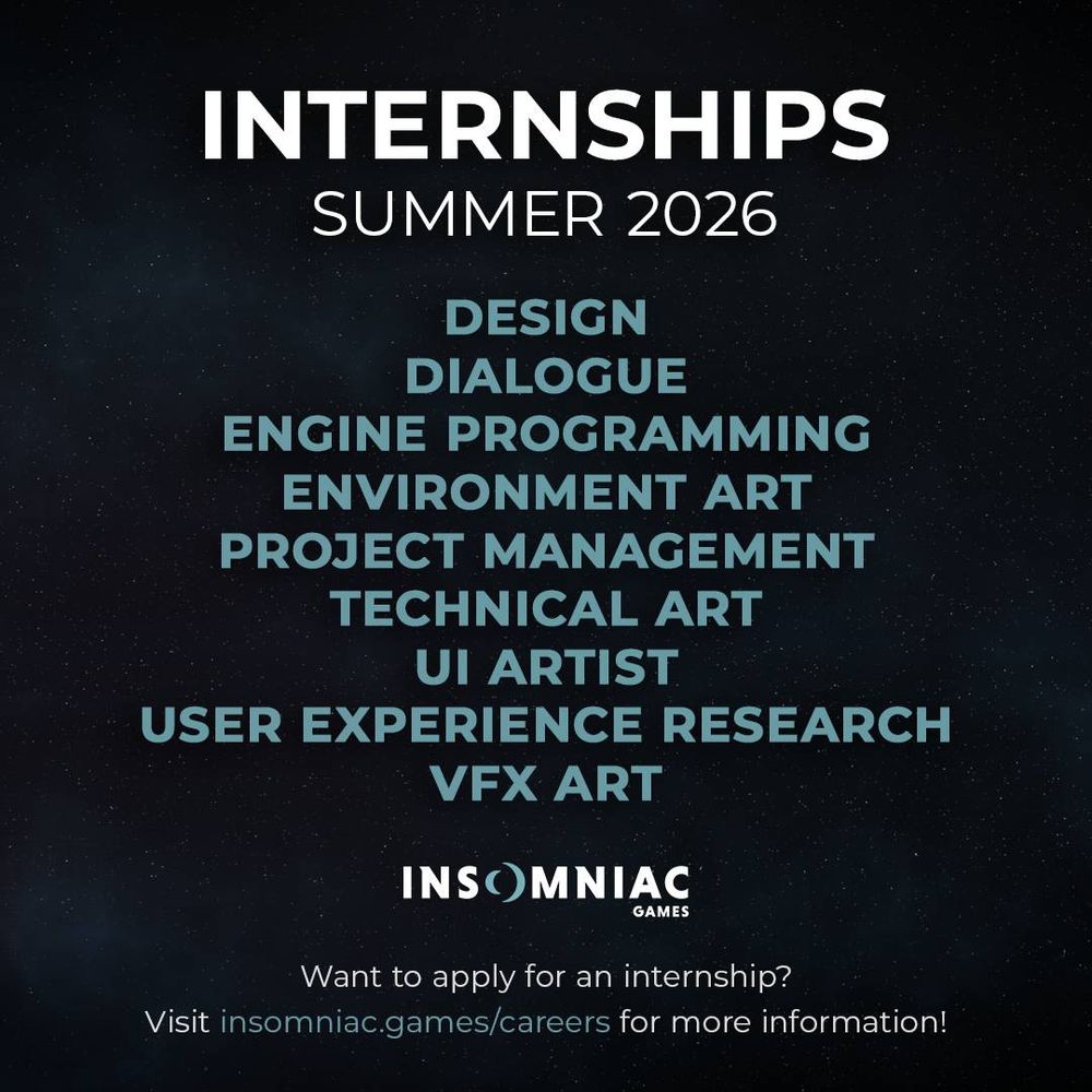 Insomniac Games - Summer Internships, 2026. Listings for: 

DESIGN
DIALOGUE
ENGINE PROGRAMMING
ENVIRONMENT ART
PROJECT MANAGEMENT
TECHNICAL ART
UI ARTIST
USER EXPERIENCE RESEARCH
VFX ART

Want to apply for an internship?
Visit insomniac.games/careers for more information!