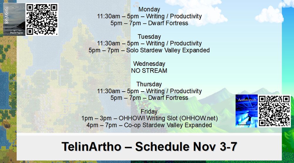 Stream schedule:
Monday 11:30am-5pm - Writing/Productivity, 5pm-7pm - Dwarf Fortress
Tuesday 11:30am-5pm - Writing/Productivity, 5pm-7pm - Solo Stardew Valley Expanded
Wednesday - No Stream
Thursday 11:30am-5pm - Writing/Productivity, 5pm-7pm - Dwarf Fortress
Friday 1pm-3pm OHHOW Writing Slot, 4pm-7pm Co-op Stardew Valley Expanded

https://twitch.tv/telinartho