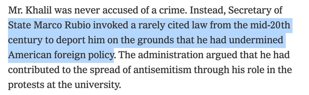 "Mr. Khalil was never accused of a crime. Instead, Secretary of State Marco Rubio invoked a rarely cited law from the mid-20th century to deport him on the grounds that he had undermined American foreign policy. The administration argued that he had contributed to the spread of antisemitism through his role in the protests at the university."