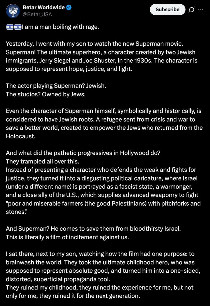 Tweet from Betar USA:
"🇮🇱🇮🇱I am a man boiling with rage.

Yesterday, I went with my son to watch the new Superman movie. Superman! The ultimate superhero, a character created by two Jewish immigrants, Jerry Siegel and Joe Shuster, in the 1930s. The character is supposed to represent hope, justice, and light.

The actor playing Superman? Jewish.
The studios? Owned by Jews.

Even the character of Superman himself, symbolically and historically, is considered to have Jewish roots. A refugee sent from crisis and war to save a better world, created to empower the Jews who returned from the Holocaust.

And what did the pathetic progressives in Hollywood do?
They trampled all over this.
Instead of presenting a character who defends the weak and fights for justice, they turned it into a disgusting political caricature, where Israel (under a different name) is portrayed as a fascist state, a warmonger, and a close ally of the U.S., which supplies advanced weaponry to fight "poor and miserable farmers (the good Palestinians) with pitchforks and stones."

And Superman? He comes to save them from bloodthirsty Israel.
This is literally a film of incitement against us.

I sat there, next to my son, watching how the film had one purpose: to brainwash the world. They took the ultimate childhood hero, who was supposed to represent absolute good, and turned him into a one-sided, distorted, superficial propaganda tool.
They ruined my childhood, they ruined the experience for me, but not only for me, they ruined it for the next generation."