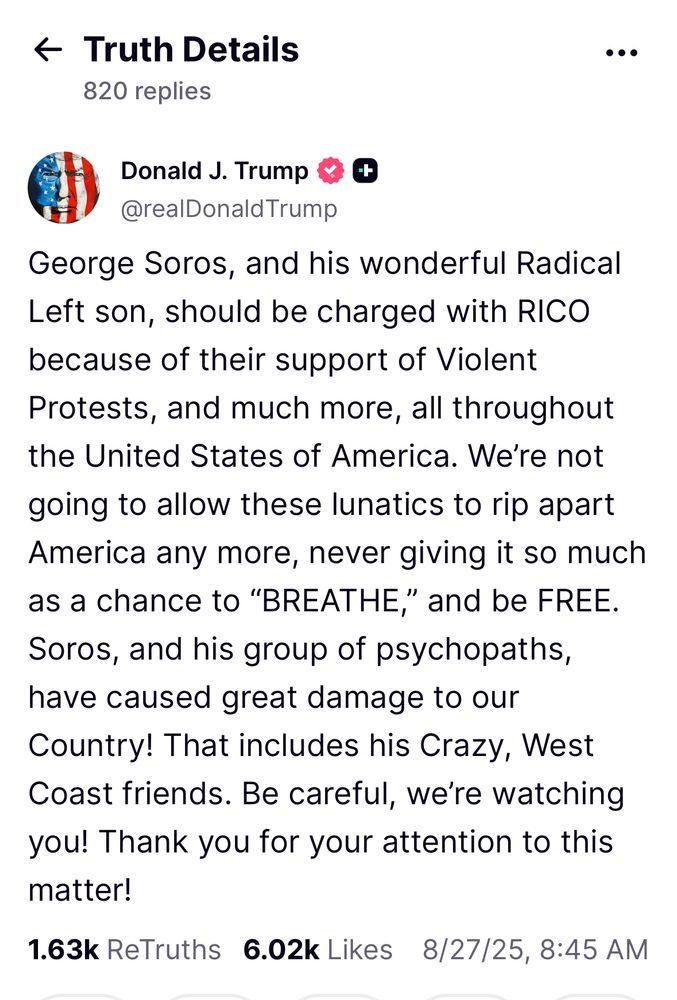 Truth Social post from Donald Trump: “George Soros, and his wonderful Radical Left son, should be charged with RICO because of their support of Violent Protests, and much more, all throughout the United States of America. We’re not going to allow these lunatics to rip apart America any more, never giving it so much as a chance to “BREATHE,” and be FREE. Soros, and his group of psychopaths, have caused great damage to our Country! That includes his Crazy, West Coast friends. Be careful, we’re watching you! Thank you for your attention to this matter!”