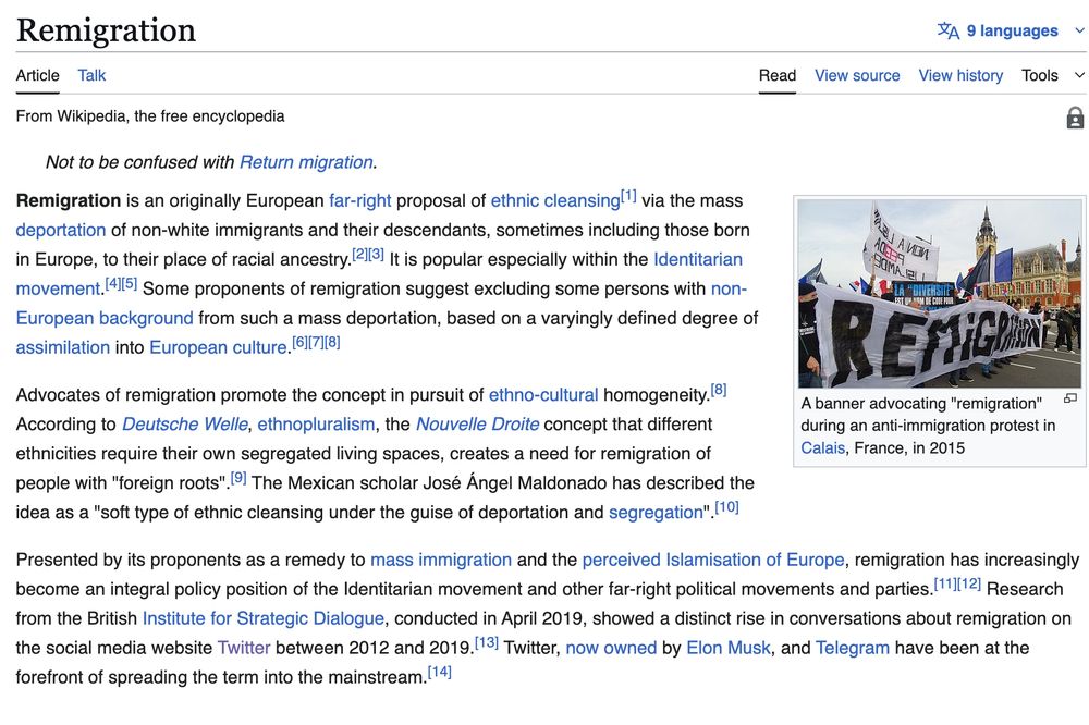 "Remigration is an originally European far-right proposal of ethnic cleansing[1] via the mass deportation of non-white immigrants and their descendants, sometimes including those born in Europe, to their place of racial ancestry.[2][3] It is popular especially within the Identitarian movement.[4][5] Some proponents of remigration suggest excluding some persons with non-European background from such a mass deportation, based on a varyingly defined degree of assimilation into European culture.[6][7][8]

Advocates of remigration promote the concept in pursuit of ethno-cultural homogeneity.[8] According to Deutsche Welle, ethnopluralism, the Nouvelle Droite concept that different ethnicities require their own segregated living spaces, creates a need for remigration of people with "foreign roots".[9] The Mexican scholar José Ángel Maldonado has described the idea as a "soft type of ethnic cleansing under the guise of deportation and segregation".[10]

Presented by its proponents as a remedy to mass immigration and the perceived Islamisation of Europe, remigration has increasingly become an integral policy position of the Identitarian movement and other far-right political movements and parties.[11][12] Research from the British Institute for Strategic Dialogue, conducted in April 2019, showed a distinct rise in conversations about remigration on the social media website Twitter between 2012 and 2019.[13] Twitter, now owned by Elon Musk, and Telegram have been at the forefront of spreading the term into the mainstream.[14]"