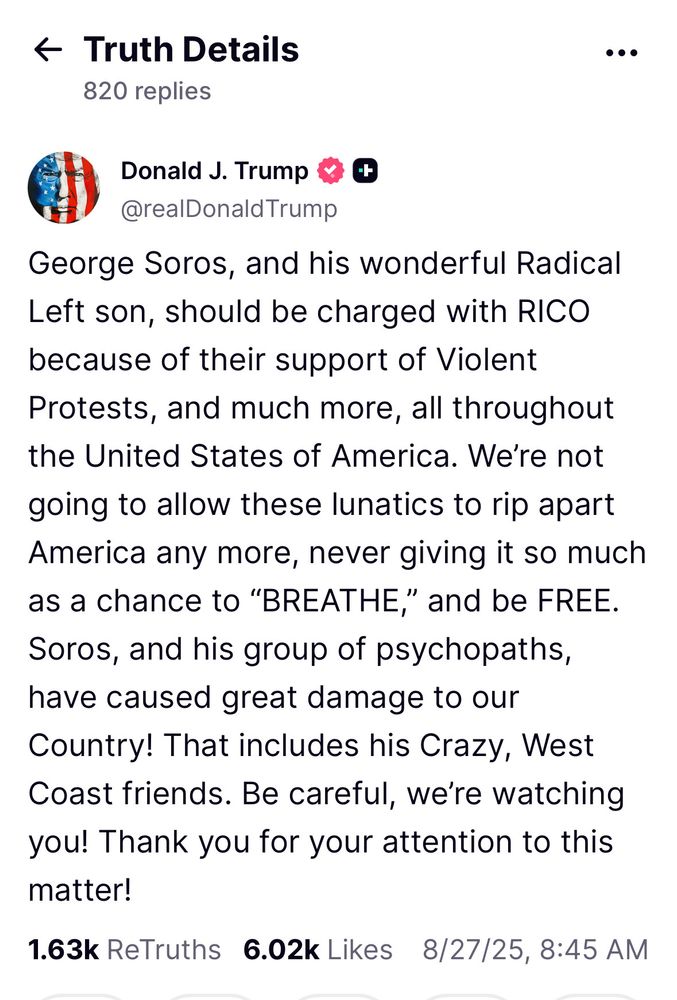 Truth Social post from Donald Trump: “George Soros, and his wonderful Radical Left son, should be charged with RICO because of their support of Violent Protests, and much more, all throughout the United States of America. We’re not going to allow these lunatics to rip apart America any more, never giving it so much as a chance to “BREATHE,” and be FREE. Soros, and his group of psychopaths, have caused great damage to our Country! That includes his Crazy, West Coast friends. Be careful, we’re watching you! Thank you for your attention to this matter!”