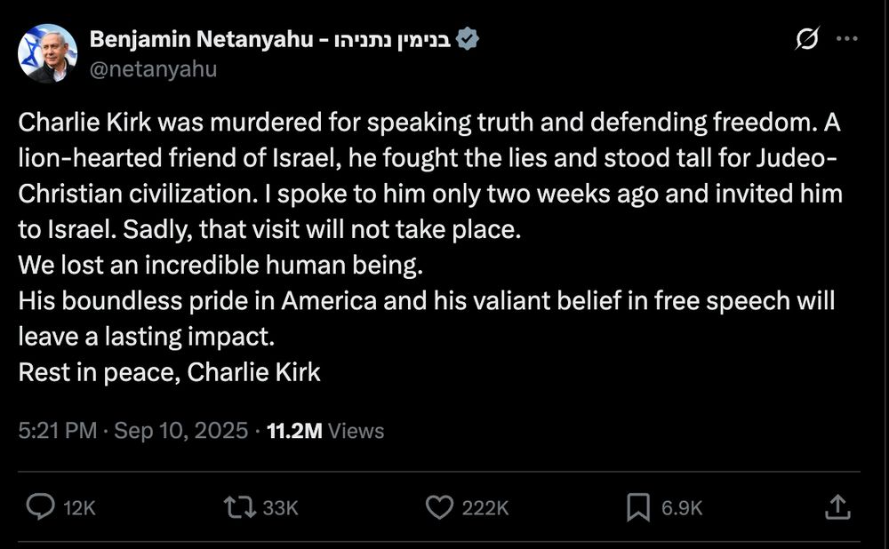 "Charlie Kirk was murdered for speaking truth and defending freedom. A lion-hearted friend of Israel, he fought the lies and stood tall for Judeo-Christian civilization. I spoke to him only two weeks ago and invited him to Israel. Sadly, that visit will not take place.
We lost an incredible human being.
His boundless pride in America and his valiant belief in free speech will leave a lasting impact.
Rest in peace, Charlie Kirk"