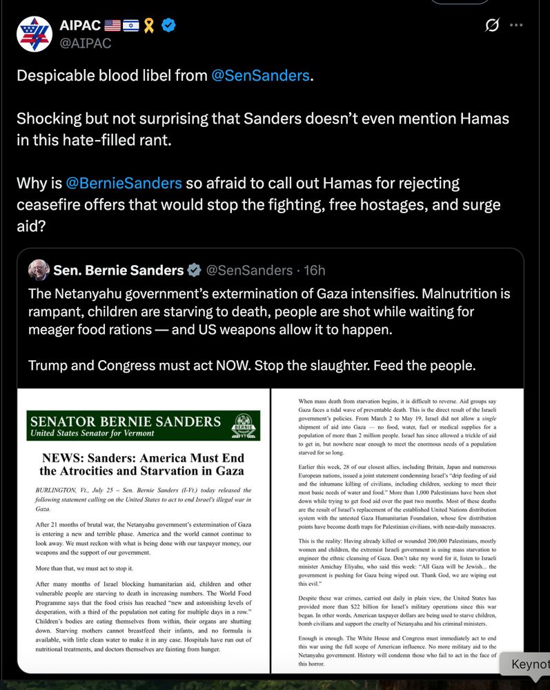 Tweet from AIPAC: "Despicable blood libel from 
@SenSanders
.

Shocking but not surprising that Sanders doesn’t even mention Hamas in this hate-filled rant.

Why is 
@BernieSanders
 so afraid to call out Hamas for rejecting ceasefire offers that would stop the fighting, free hostages, and surge aid?"