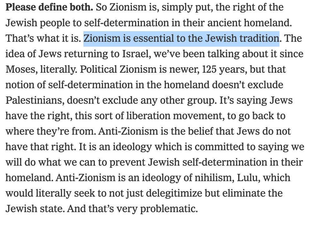 "Please define both. So Zionism is, simply put, the right of the Jewish people to self-determination in their ancient homeland. That’s what it is. Zionism is essential to the Jewish tradition. The idea of Jews returning to Israel, we’ve been talking about it since Moses, literally. Political Zionism is newer, 125 years, but that notion of self-determination in the homeland doesn’t exclude Palestinians, doesn’t exclude any other group. It’s saying Jews have the right, this sort of liberation movement, to go back to where they’re from. Anti-Zionism is the belief that Jews do not have that right. It is an ideology which is committed to saying we will do what we can to prevent Jewish self-determination in their homeland. Anti-Zionism is an ideology of nihilism, Lulu, which would literally seek to not just delegitimize but eliminate the Jewish state. And that’s very problematic."