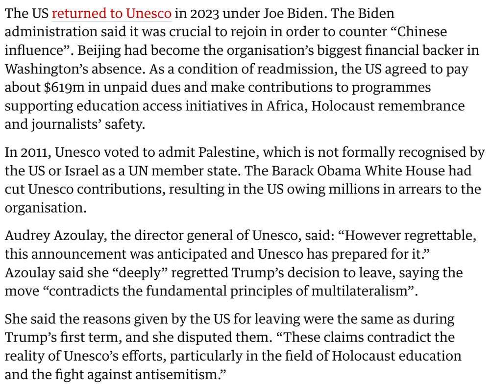 "The US returned to Unesco in 2023 under Joe Biden. The Biden administration said it was crucial to rejoin in order to counter “Chinese influence”. Beijing had become the organisation’s biggest financial backer in Washington’s absence. As a condition of readmission, the US agreed to pay about $619m in unpaid dues and make contributions to programmes supporting education access initiatives in Africa, Holocaust remembrance and journalists’ safety.

In 2011, Unesco voted to admit Palestine, which is not formally recognised by the US or Israel as a UN member state. The Barack Obama White House had cut Unesco contributions, resulting in the US owing millions in arrears to the organisation.

Audrey Azoulay, the director general of Unesco, said: “However regrettable, this announcement was anticipated and Unesco has prepared for it.”
Azoulay said she “deeply” regretted Trump’s decision to leave, saying the move “contradicts the fundamental principles of multilateralism”.

She said the reasons given by the US for leaving were the same as during Trump’s first term, and she disputed them. “These claims contradict the reality of Unesco’s efforts, particularly in the field of Holocaust education and the fight against antisemitism.”"