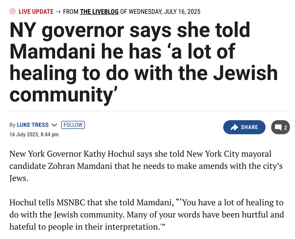 "NY governor says she told Mamdani he has ‘a lot of healing to do with the Jewish community’
By Luke Tress Follow
16 July 2025, 8:44 pm
Share
 2
New York Governor Kathy Hochul says she told New York City mayoral candidate Zohran Mamdani that he needs to make amends with the city’s Jews.

Hochul tells MSNBC that she told Mamdani, “‘You have a lot of healing to do with the Jewish community. Many of your words have been hurtful and hateful to people in their interpretation.'”"