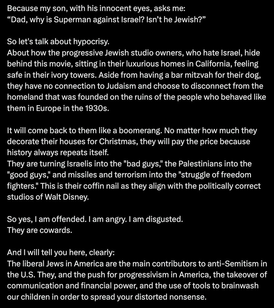 Tweet from Betar USA: "Because my son, with his innocent eyes, asks me:
“Dad, why is Superman against Israel? Isn’t he Jewish?”

So let's talk about hypocrisy.
About how the progressive Jewish studio owners, who hate Israel, hide behind this movie, sitting in their luxurious homes in California, feeling safe in their ivory towers. Aside from having a bar mitzvah for their dog, they have no connection to Judaism and choose to disconnect from the homeland that was founded on the ruins of the people who behaved like them in Europe in the 1930s.

It will come back to them like a boomerang. No matter how much they decorate their houses for Christmas, they will pay the price because history always repeats itself.
They are turning Israelis into the "bad guys," the Palestinians into the "good guys," and missiles and terrorism into the "struggle of freedom fighters." This is their coffin nail as they align with the politically correct studios of Walt Disney.

So yes, I am offended. I am angry. I am disgusted.
They are cowards.

And I will tell you here, clearly:
The liberal Jews in America are the main contributors to anti-Semitism in the U.S. They, and the push for progressivism in America, the takeover of communication and financial power, and the use of tools to brainwash our children in order to spread your distorted nonsense."