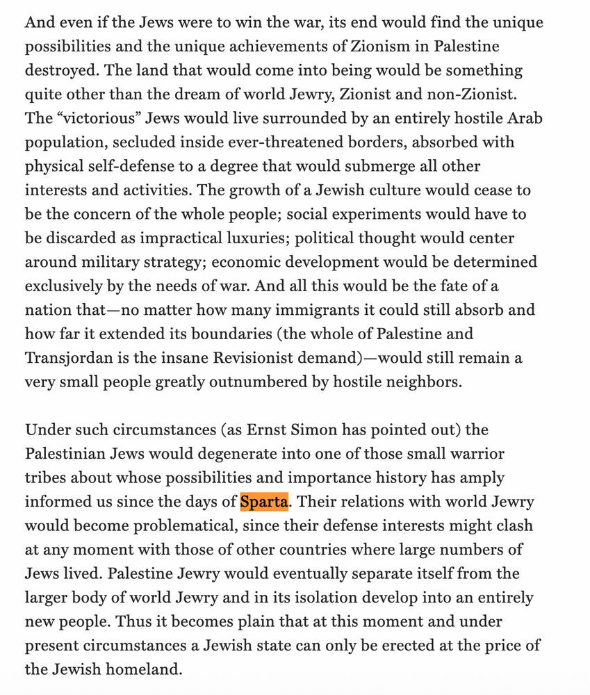 Writing for Hannah Arendt:
"And even if the Jews were to win the war, its end would find the unique possibilities and the unique achievements of Zionism in Palestine destroyed. The land that would come into being would be something quite other than the dream of world Jewry, Zionist and non-Zionist. The “victorious” Jews would live surrounded by an entirely hostile Arab population, secluded inside ever-threatened borders, absorbed with physical self-defense to a degree that would submerge all other interests and activities. The growth of a Jewish culture would cease to be the concern of the whole people; social experiments would have to be discarded as impractical luxuries; political thought would center around military strategy; economic development would be determined exclusively by the needs of war. And all this would be the fate of a nation that—no matter how many immigrants it could still absorb and how far it extended its boundaries (the whole of Palestine and Transjordan is the insane Revisionist demand)—would still remain a very small people greatly outnumbered by hostile neighbors.

Under such circumstances (as Ernst Simon has pointed out) the Palestinian Jews would degenerate into one of those small warrior tribes about whose possibilities and importance history has amply informed us since the days of Sparta. Their relations with world Jewry would become problematical, since their defense interests might clash at any moment with those of other countries where large numbers of Jews lived. Palestine Jewry would eventually separate itself from the larger body of world Jewry and in its isolation develop into an entirely new people. Thus it becomes plain that at this moment and under present circumstances a Jewish state can only be erected at the price of the Jewish homeland."