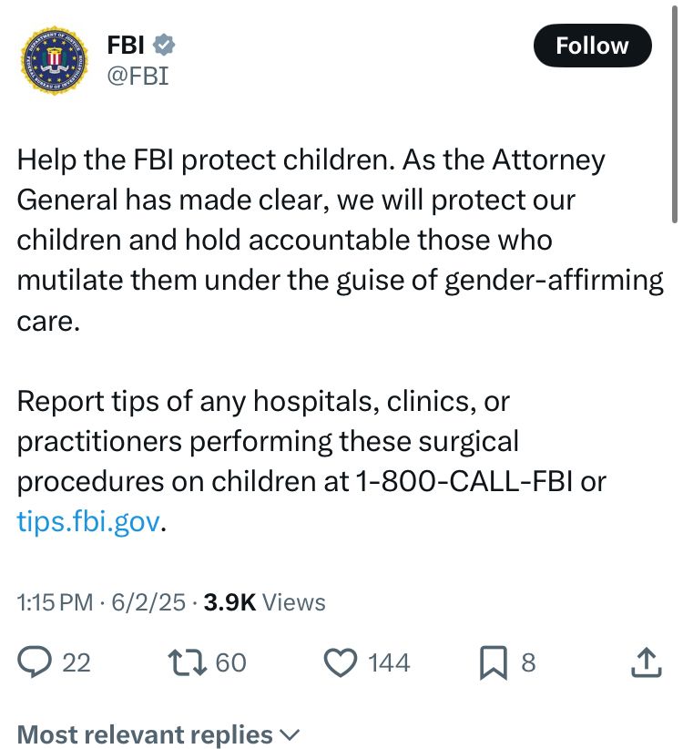 Tweet from the FBI: “Help the FBI protect children. As the Attorney General has made clear, we will protect our children and hold accountable those who mutilate them under the guise of gender-affirming care. 

Report tips of any hospitals, clinics, or practitioners performing these surgical procedures on children at 1-800-CALL-FBI or tips.fbi.gov.”