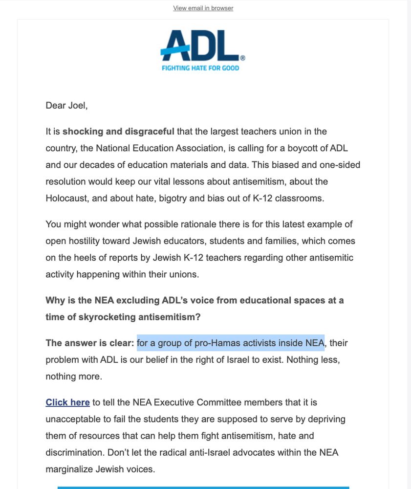 Email from the ADL: "Dear Joel,

It is shocking and disgraceful that the largest teachers union in the country, the National Education Association, is calling for a boycott of ADL and our decades of education materials and data. This biased and one-sided resolution would keep our vital lessons about antisemitism, about the Holocaust, and about hate, bigotry and bias out of K-12 classrooms.

You might wonder what possible rationale there is for this latest example of open hostility toward Jewish educators, students and families, which comes on the heels of reports by Jewish K-12 teachers regarding other antisemitic activity happening within their unions.

Why is the NEA excluding ADL’s voice from educational spaces at a time of skyrocketing antisemitism?

The answer is clear: for a group of pro-Hamas activists inside NEA, their problem with ADL is our belief in the right of Israel to exist. Nothing less, nothing more.

Click here to tell the NEA Executive Committee members that it is unacceptable to fail the students they are supposed to serve by depriving them of resources that can help them fight antisemitism, hate and discrimination. Don’t let the radical anti-Israel advocates within the NEA marginalize Jewish voices."