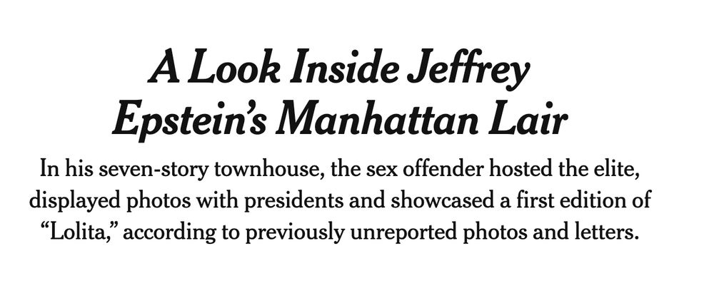 "A Look Inside Jeffrey Epstein’s Manhattan Lair
In his seven-story townhouse, the sex offender hosted the elite, displayed photos with presidents and showcased a first edition of “Lolita,” according to previously unreported photos and letters."