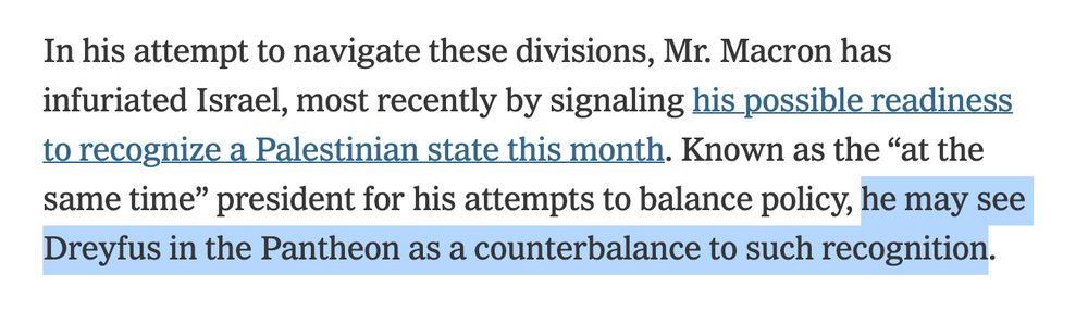 "In his attempt to navigate these divisions, Mr. Macron has infuriated Israel, most recently by signaling his possible readiness to recognize a Palestinian state this month. Known as the “at the same time” president for his attempts to balance policy, he may see Dreyfus in the Pantheon as a counterbalance to such recognition."