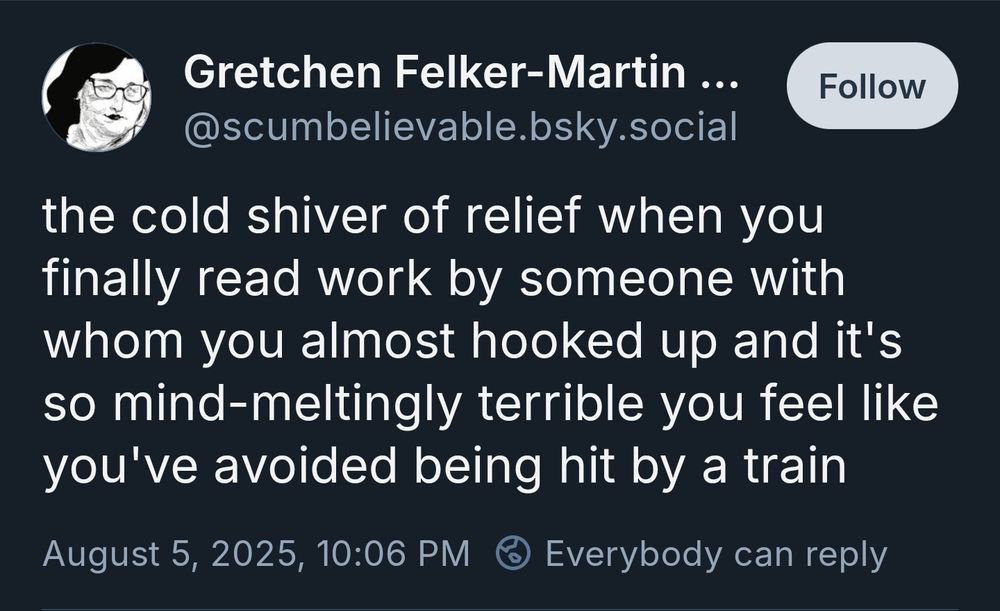 the cold shiver of relief when you finally read work by someone with whom you almost hooked up and it's so mind-meltingly terrible you feel like you've avoided being hit by a train