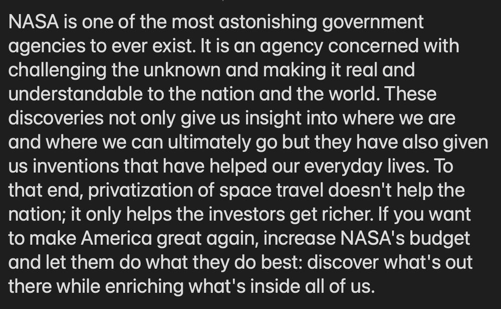 NASA is one of the most astonishing government agencies to ever exist. It is an agency concerned with challenging the unknown and making it real and understandable to the nation and the world. These discoveries not only give us insight into where we are and where we can ultimately go but they have also given us inventions that have helped our everyday lives. To that end, privatization of space travel doesn't help the nation; it only helps the investors get richer. If you want to make America great again, increase NASA's budget and let them do what they do best: discover what's out there while enriching what's inside all of us.