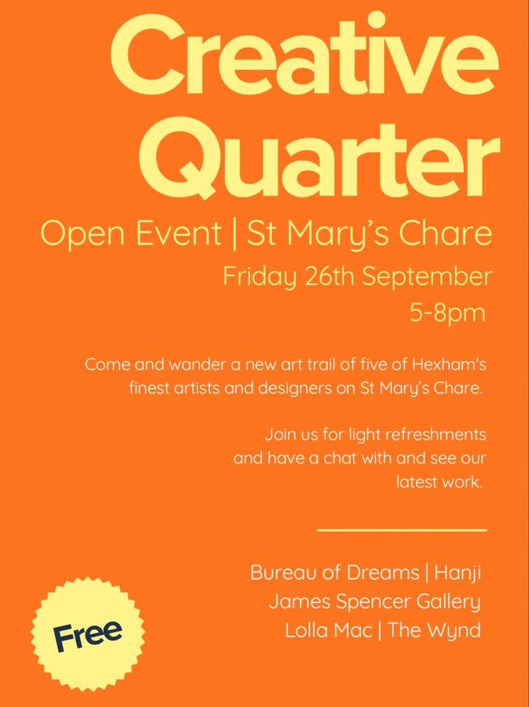 Creative Quarter
Open Event | St Mary's Chare
Friday 26th September
5-8pm

Come and wander a new art trail of five of Hexham's
finest artists and designers on St Mary's Chare.

Join us for light refreshments
and have a chat with and
see our latest work.

Bureau of Dreams | Hanji
James Spencer Gallery
Lolla Mac | The Wynd

Free