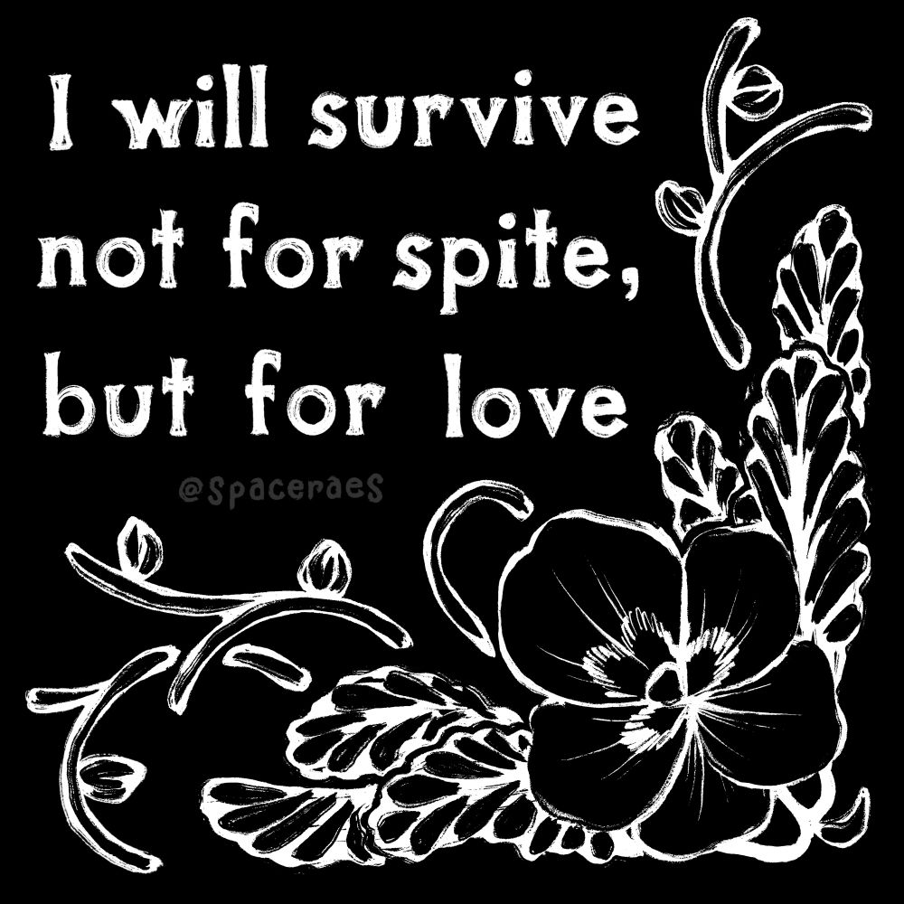 A black background with white text reading “I will survive not for spite, but for love” taking up the top left portion of the canvas. The rest of the canvas contains a white line drawing of a pansy flower with 6 leaves and various vines holding newly budding flowers. The flower and vines make a sort of illustrated frame around the text.