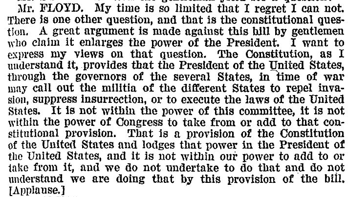 Excerpt from p. 6943 of the Congressional Record for May 1908. The text reads:

"Mr. FLOYD. My time is so limited that I regret I can not. There is one other question, and that is the constitutional question. A great argument is made against this bill by gentlemen who claim it enlarges the power of the President. I want to express my views on that question. The Constitution, as I understand it, provides that the President of the United States, through the governors of the several States, in time of war may call out the militia of the different States to repeal invasion, suppress insurrection, or to execute the laws of the United States. It is not within the power of this committee, it is not within the power of Congress to tkae from or add to that constitutional provision. That is a provision of the Constitution of the United States and lodges that power in the President of the United States, and ti is not within our power to add to or take from it, and we do not undertake to do that and do not understand we are doing that by this provision of the bill. [Applause.]